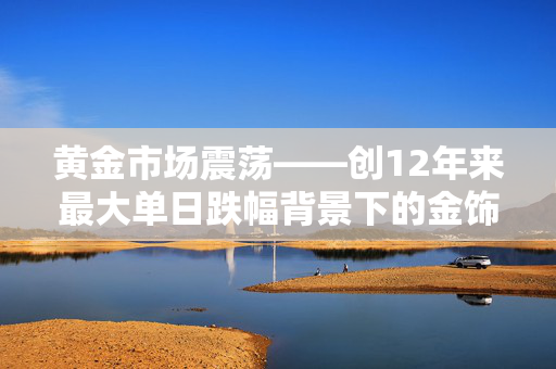 黄金市场震荡——创12年来最大单日跌幅背景下的金饰热卖现象解读