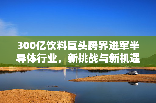 300亿饮料巨头跨界进军半导体行业，新挑战与新机遇的探索