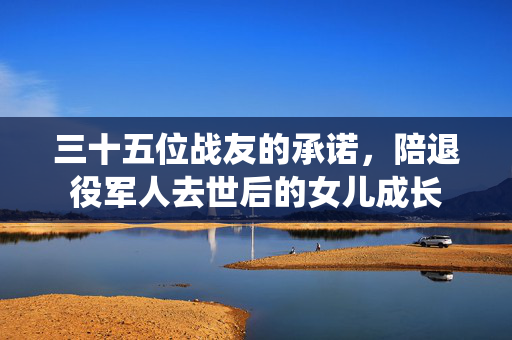 三十五位战友的承诺，陪退役军人去世后的女儿成长