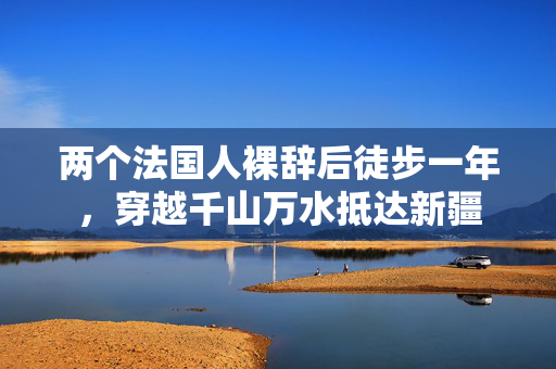 两个法国人裸辞后徒步一年，穿越千山万水抵达新疆