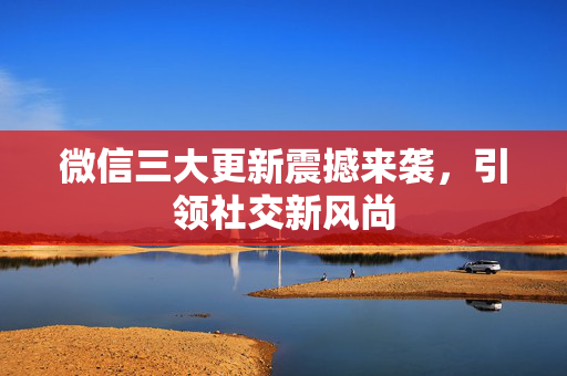 微信三大更新震撼来袭，引领社交新风尚