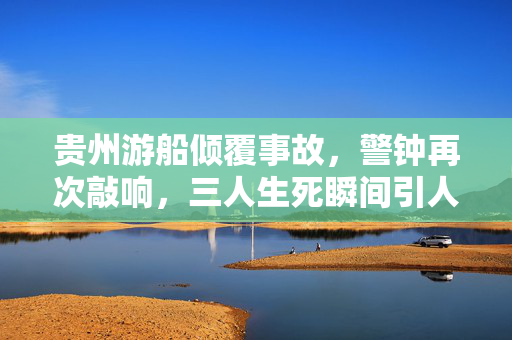贵州游船倾覆事故，警钟再次敲响，三人生死瞬间引人深思