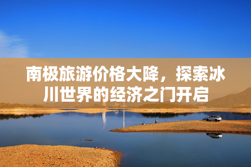 南极旅游价格大降，探索冰川世界的经济之门开启