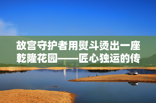 故宫守护者用熨斗烫出一座乾隆花园——匠心独运的传承与奇迹