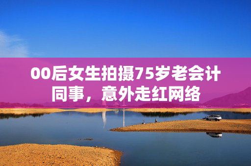 00后女生拍摄75岁老会计同事，意外走红网络