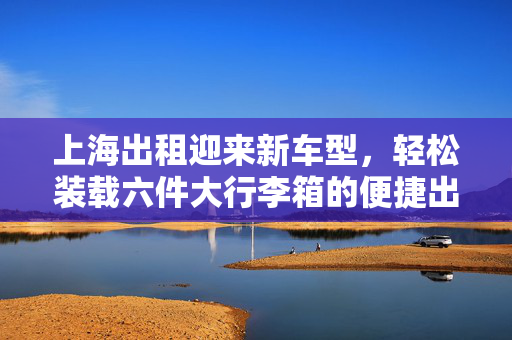 上海出租迎来新车型，轻松装载六件大行李箱的便捷出行体验