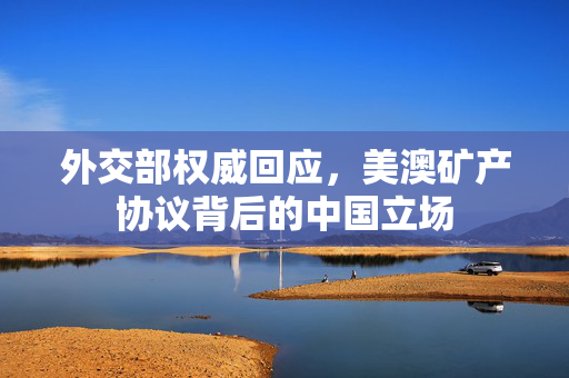 外交部权威回应，美澳矿产协议背后的中国立场
