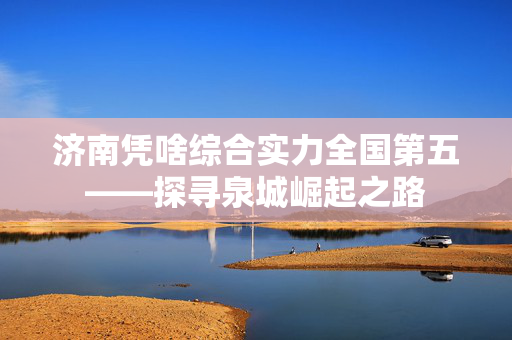 济南凭啥综合实力全国第五——探寻泉城崛起之路