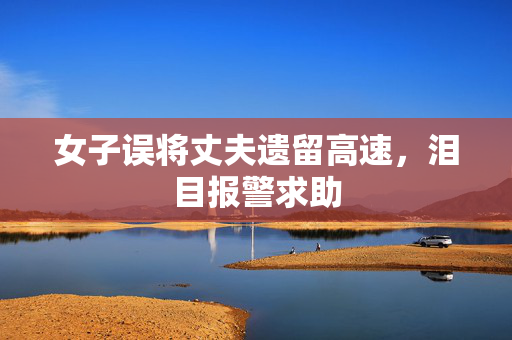 女子误将丈夫遗留高速，泪目报警求助