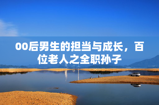 00后男生的担当与成长，百位老人之全职孙子