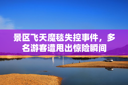 景区飞天魔毯失控事件，多名游客遭甩出惊险瞬间