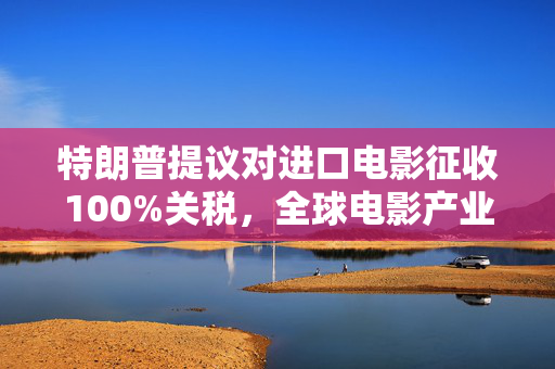 特朗普提议对进口电影征收100%关税，全球电影产业的新挑战与思考
