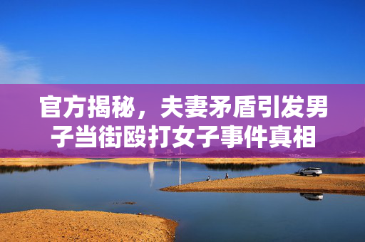 官方揭秘，夫妻矛盾引发男子当街殴打女子事件真相