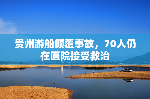 贵州游船倾覆事故，70人仍在医院接受救治