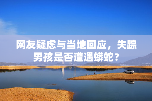 网友疑虑与当地回应，失踪男孩是否遭遇蟒蛇？