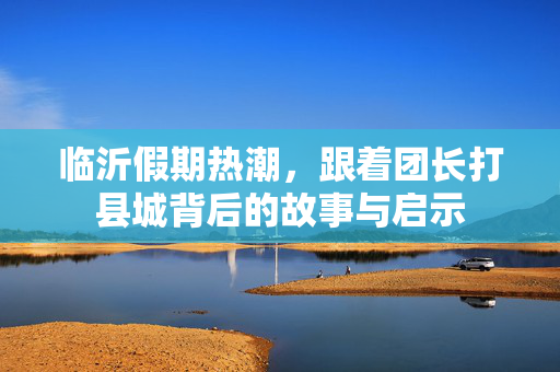 临沂假期热潮，跟着团长打县城背后的故事与启示