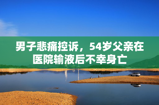 男子悲痛控诉，54岁父亲在医院输液后不幸身亡