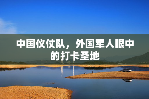 中国仪仗队，外国军人眼中的打卡圣地