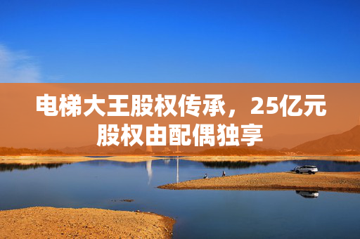 电梯大王股权传承，25亿元股权由配偶独享