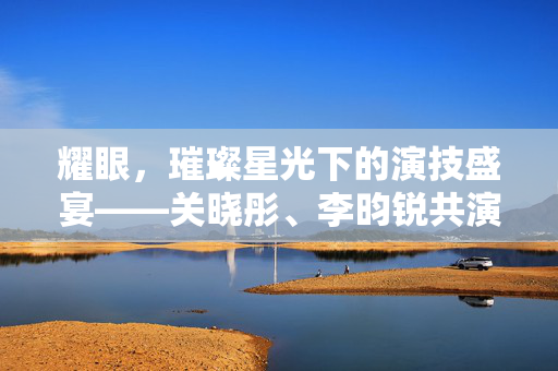 耀眼，璀璨星光下的演技盛宴——关晓彤、李昀锐共演的电视剧