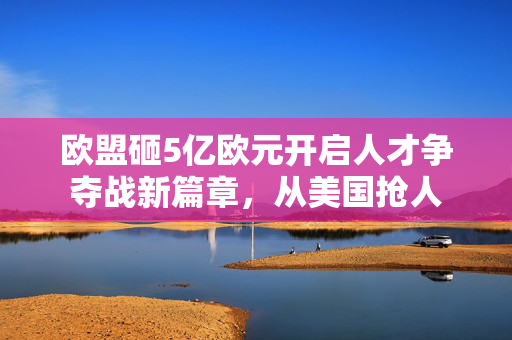 欧盟砸5亿欧元开启人才争夺战新篇章，从美国抢人