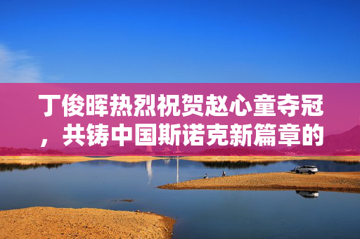 丁俊晖热烈祝贺赵心童夺冠，共铸中国斯诺克新篇章的辉煌时刻