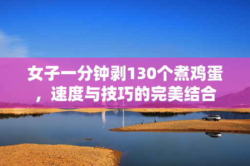 女子一分钟剥130个煮鸡蛋，速度与技巧的完美结合