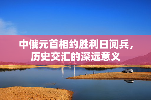 中俄元首相约胜利日阅兵，历史交汇的深远意义
