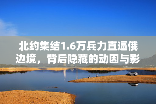 北约集结1.6万兵力直逼俄边境，背后隐藏的动因与影响