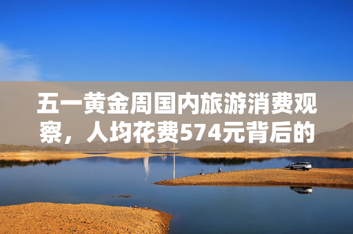 五一黄金周国内旅游消费观察，人均花费574元背后的故事