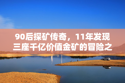 90后探矿传奇，11年发现三座千亿价值金矿的冒险之旅