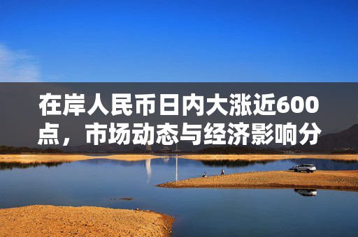 在岸人民币日内大涨近600点，市场动态与经济影响分析