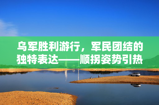 乌军胜利游行，军民团结的独特表达——顺拐姿势引热议