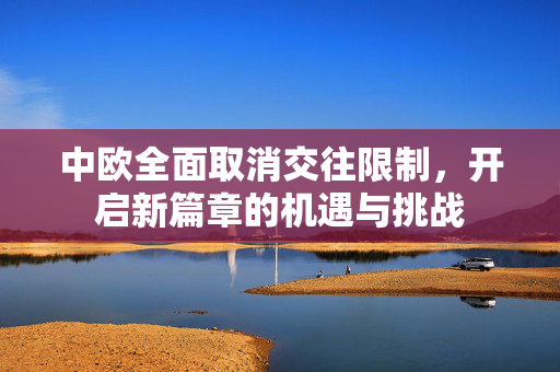 中欧全面取消交往限制，开启新篇章的机遇与挑战