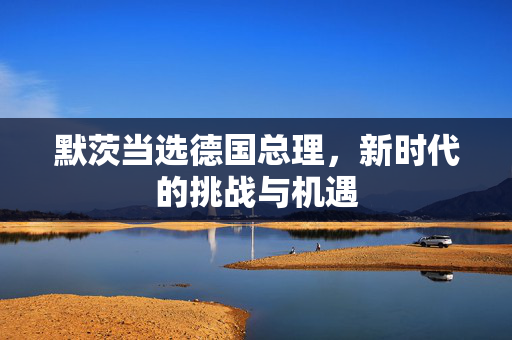 默茨当选德国总理，新时代的挑战与机遇