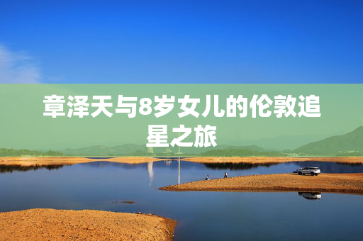 章泽天与8岁女儿的伦敦追星之旅