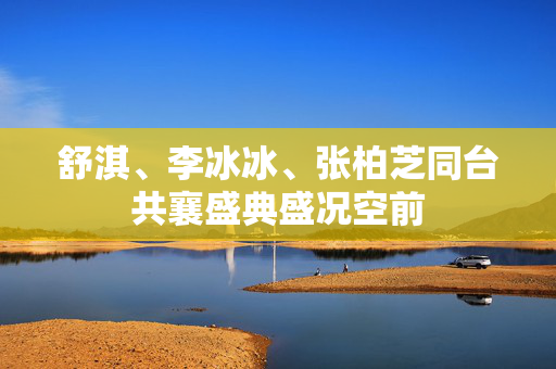舒淇、李冰冰、张柏芝同台共襄盛典盛况空前