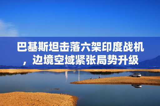巴基斯坦击落六架印度战机，边境空域紧张局势升级
