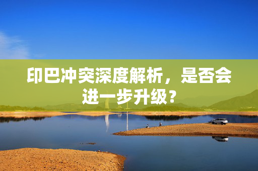 印巴冲突深度解析，是否会进一步升级？