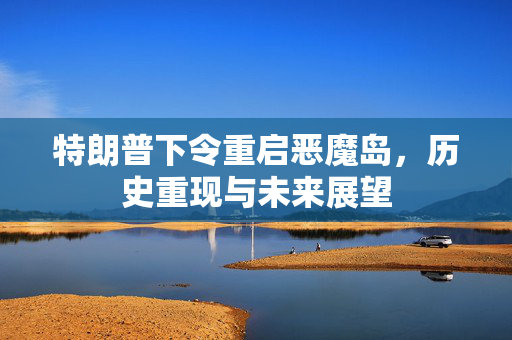 特朗普下令重启恶魔岛，历史重现与未来展望