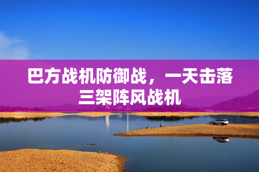 巴方战机防御战，一天击落三架阵风战机
