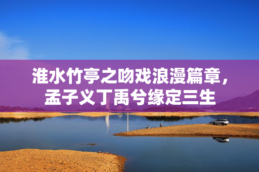 淮水竹亭之吻戏浪漫篇章，孟子义丁禹兮缘定三生