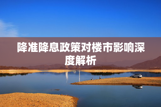 降准降息政策对楼市影响深度解析