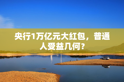 央行1万亿元大红包，普通人受益几何？