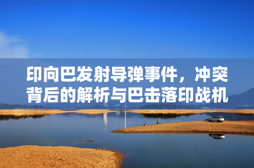 印向巴发射导弹事件，冲突背后的解析与巴击落印战机详情