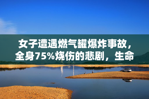 女子遭遇燃气罐爆炸事故，全身75%烧伤的悲剧，生命的挑战与坚韧的意志