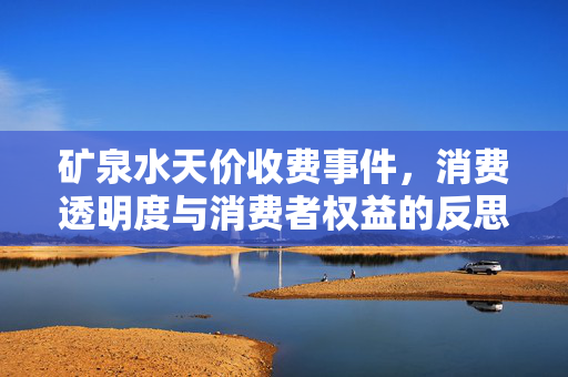 矿泉水天价收费事件，消费透明度与消费者权益的反思