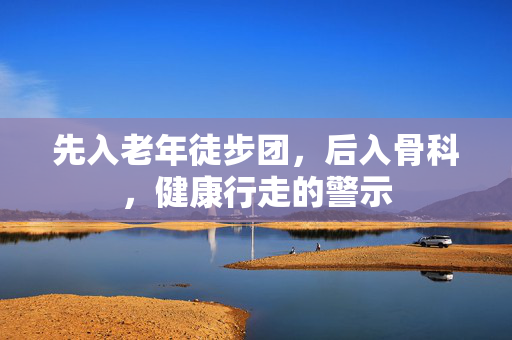先入老年徒步团，后入骨科，健康行走的警示