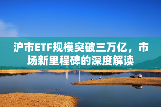 沪市ETF规模突破三万亿，市场新里程碑的深度解读