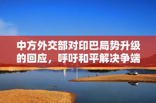 中方外交部对印巴局势升级的回应，呼吁和平解决争端